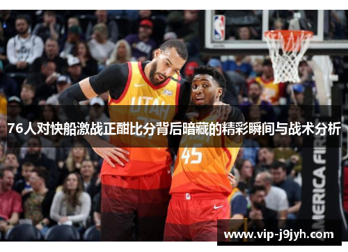 76人对快船激战正酣比分背后暗藏的精彩瞬间与战术分析